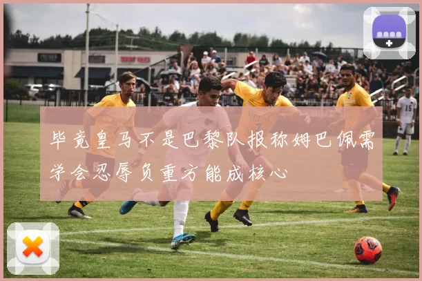 毕竟皇马不是巴黎队报称姆巴佩需学会忍辱负重方能成核心